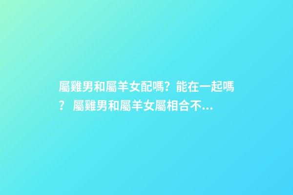 屬雞男和屬羊女配嗎？能在一起嗎？ 屬雞男和屬羊女屬相合不合，屬雞男和屬羊女配嗎-第1張-觀點-玄機派